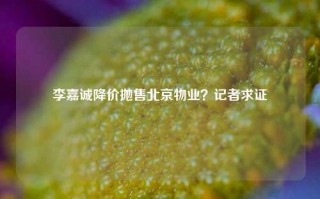 李嘉诚降价抛售北京物业？记者求证