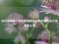 出行攻略哪个软件好用啊安全吗可靠吗,出行攻略怎么写