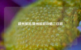 赣州旅游,赣州旅游攻略二日游