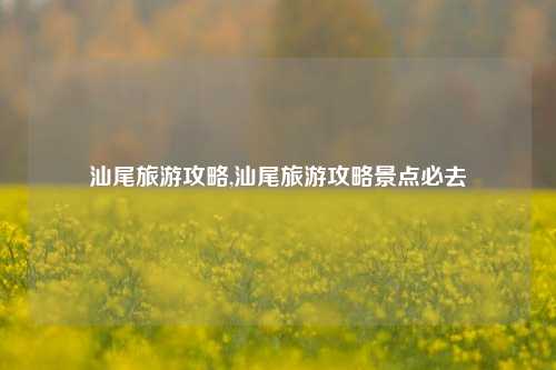 汕尾旅游攻略,汕尾旅游攻略景点必去-第1张图片-出行攻略网