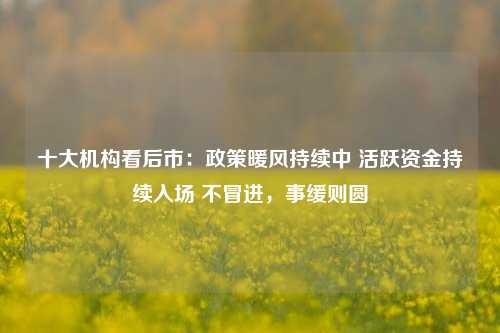 十大机构看后市：政策暖风持续中 活跃资金持续入场 不冒进，事缓则圆-第1张图片-出行攻略网