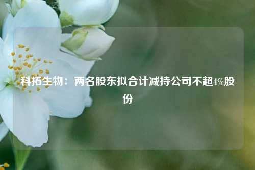 科拓生物：两名股东拟合计减持公司不超4%股份-第1张图片-出行攻略网