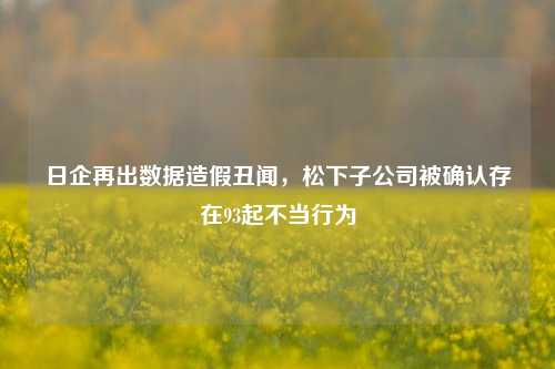 日企再出数据造假丑闻，松下子公司被确认存在93起不当行为-第1张图片-出行攻略网