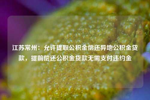 江苏常州：允许提取公积金偿还异地公积金贷款，提前偿还公积金贷款无需支付违约金-第1张图片-出行攻略网