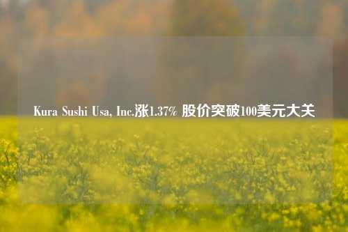 Kura Sushi Usa, Inc.涨1.37% 股价突破100美元大关-第1张图片-出行攻略网