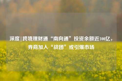 深度|跨境理财通“南向通”投资余额近100亿，券商加入“战团”或引爆市场