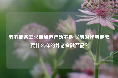 养老储备需求增加但行动不足 长寿时代到底需要什么样的养老金融产品？