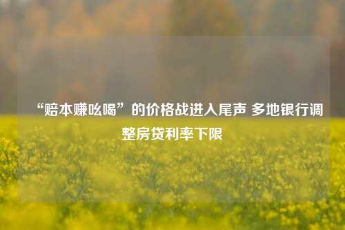 “赔本赚吆喝”的价格战进入尾声 多地银行调整房贷利率下限