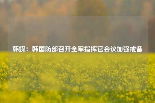 韩媒：韩国防部召开全军指挥官会议加强戒备