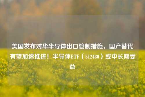 美国发布对华半导体出口管制措施，国产替代有望加速推进！半导体ETF（512480）或中长期受益