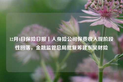 12月4日保险日报丨人身险公司保费收入现阶段性回落，金融监管总局批复筹建东吴财险