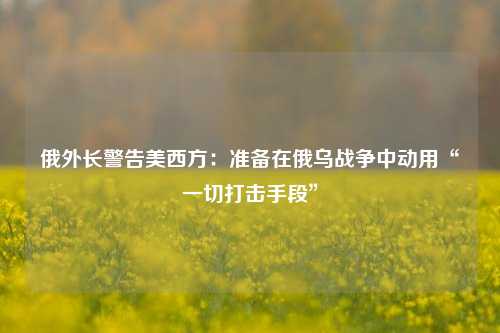 俄外长警告美西方：准备在俄乌战争中动用“一切打击手段”