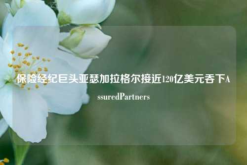 保险经纪巨头亚瑟加拉格尔接近120亿美元吞下AssuredPartners