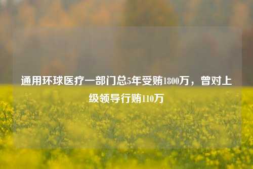 通用环球医疗一部门总5年受贿1800万，曾对上级领导行贿110万