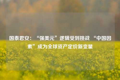 国泰君安：“强美元”逻辑受到挑战 “中国因素”成为全球资产定价新变量